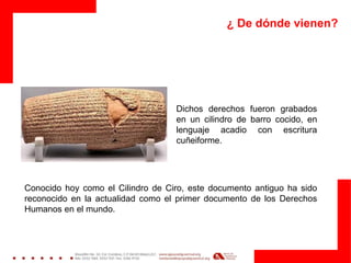 ¿ De dónde vienen?
Dichos derechos fueron grabados
en un cilindro de barro cocido, en
lenguaje acadio con escritura
cuñeiforme.
Conocido hoy como el Cilindro de Ciro, este documento antiguo ha sido
reconocido en la actualidad como el primer documento de los Derechos
Humanos en el mundo.
 