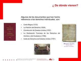 ¿ De dónde vienen?
Algunos de los documentos que han hecho
referencia a los derechos individuales, son:
• Carta Magna (1215)
• La Petición del Derecho (1628),
• Constitución de Estados Unidos (1787)
• La Declaración Francesa de los Derechos del
Hombre y del Ciudadano (1789).
• Carta de Derechos de Estados Unidos (1791)
 