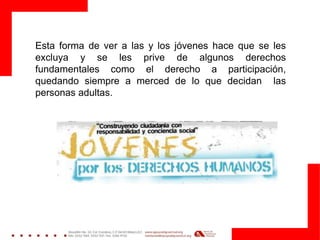 Esta forma de ver a las y los jóvenes hace que se les
excluya y se les prive de algunos derechos
fundamentales como el derecho a participación,
quedando siempre a merced de lo que decidan las
personas adultas.
 