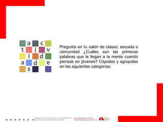 Pregunta en tu salón de clases, escuela o
comunidad ¿Cuáles son las primeras
palabras que le llegan a la mente cuando
piensas en jóvenes? Cópialas y agrúpalas
en las siguientes categorías:
 