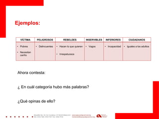 VÍCTIMA PELIGROSOS REBELDES INSERVIBLES INFERIORES CIUDADANOS
• Pobres
• Necesitan
cariño
• Delincuentes • Hacen lo que quieren
• Irrespetuosos
• Vagos • Incapacidad • Iguales a los adultos
Ejemplos:
Ahora contesta:
¿ En cuál categoría hubo más palabras?
¿Qué opinas de ello?
 