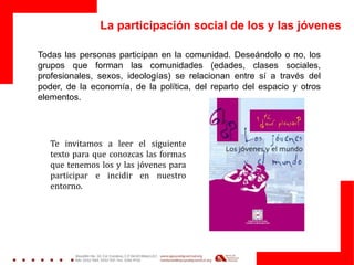 La participación social de los y las jóvenes
Todas las personas participan en la comunidad. Deseándolo o no, los
grupos que forman las comunidades (edades, clases sociales,
profesionales, sexos, ideologías) se relacionan entre sí a través del
poder, de la economía, de la política, del reparto del espacio y otros
elementos.
Te invitamos a leer el siguiente
texto para que conozcas las formas
que tenemos los y las jóvenes para
participar e incidir en nuestro
entorno.
 