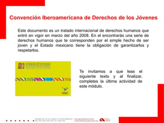 Convención Iberoamericana de Derechos de los Jóvenes
Este documento es un tratado internacional de derechos humanos que
entró en vigor en marzo del año 2008. En el encontrarás una serie de
derechos humanos que te corresponden por el simple hecho de ser
joven y el Estado mexicano tiene la obligación de garantizarlos y
respetarlos.
Te invitamos a que leas el
siguiente texto y al finalizar,
completes la última actividad de
este módulo.
 