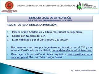 COLEGIO DE INGENIEROS DEL PERÚ
CONSEJO DEPARTAMENTAL DE ANCASH -
            CHIMBOTE




                                     EJERCICIO LEGAL DE LA PROFESIÓN
                                    (D.S. Nº 016-2008-VIVIENDA-Reglamento de Ley Nº 28858)


          REQUISITOS PARA EJERCER LA PROFESIÓN:

           1.        Poseer Grado Académico y Titulo Profesional de Ingeniero.
           2.        Contar con Número del CIP.
           3.        Estar Habilitado por el CIP (según su estatuto)


           •       Documentos suscritos por Ingenieros no inscritos en el CIP y sin
                   tener el Certificado de Habilidad, no tendrán efecto administrativo.
           •       Quien ejerce la profesión sin tales requisitos, serán pasibles de la
                   sanción penal (Art. 363º del código Penal).




                                                                                        Ing. CIP Felipe Villavicencio González
 