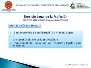 COLEGIO DE INGENIEROS DEL PERÚ
CONSEJO DEPARTAMENTAL DE ANCASH -
            CHIMBOTE




                                    Ejercicio Legal de la Profesión
                                    (D.S. Nº 016-2008-VIVIENDA-Reglamento de Ley Nº 28858)


                 Art. 363 – CÓDIGO PENAL


                  1.        Será reprimido de su libertad (1 a 4 años) quien
                  •      :
                  •      Sin tener título ejerce la profesión, o
                  •      Teniendo título, no reúne los requisitos legales para
                         ejercerlo.




                                                                                      Ing. CIP Felipe Villavicencio González
 