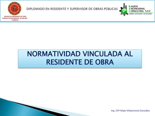 COLEGIO DE INGENIEROS DEL PERÚ
CONSEJO DEPARTAMENTAL DE ANCASH -
            CHIMBOTE




                               NORMATIVIDAD VINCULADA AL
                                   RESIDENTE DE OBRA




                                                  Ing. CIP Felipe Villavicencio González
 
