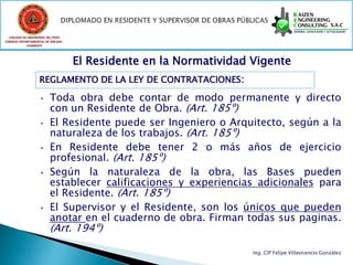COLEGIO DE INGENIEROS DEL PERÚ
CONSEJO DEPARTAMENTAL DE ANCASH -
            CHIMBOTE




                                    El Residente en la Normatividad Vigente
                   REGLAMENTO DE LA LEY DE CONTRATACIONES:

                   •     Toda obra debe contar de modo permanente y directo
                         con un Residente de Obra. (Art. 185º)
                   •     El Residente puede ser Ingeniero o Arquitecto, según a la
                         naturaleza de los trabajos. (Art. 185º)
                   •     En Residente debe tener 2 o más años de ejercicio
                         profesional. (Art. 185º)
                   •     Según la naturaleza de la obra, las Bases pueden
                         establecer calificaciones y experiencias adicionales para
                         el Residente. (Art. 185º)
                   •     El Supervisor y el Residente, son los únicos que pueden
                         anotar en el cuaderno de obra. Firman todas sus paginas.
                         (Art. 194º)

                                                                    Ing. CIP Felipe Villavicencio González
 