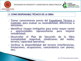 COLEGIO DE INGENIEROS DEL PERÚ
CONSEJO DEPARTAMENTAL DE ANCASH -
            CHIMBOTE




                 2. COMO RESPONSABLE TÉCNICO DE LA OBRA:


                 • Tomar conocimiento previo del Expediente Técnico y
                   Contrato, para evaluar su razonabilidad, diferencias u
                   omisiones.
                 • Identificar riesgos (mitigarlos para evitar mayor costo)
                   y     oportunidades    (aprovecharlas    para   mejorar
                   rentabilidad).
                 • Desarrollar    el Plan de Ejecución de la Obra
                   (complejidad, magnitud, condiciones del medio,
                   terreno, capacidad operativa).
                 • Verificar la disponibilidad del terreno (interferencias,
                   limitaciones, ocupaciones, concordancia con planos,
                   etc).


                                                            Ing. CIP Felipe Villavicencio González
 