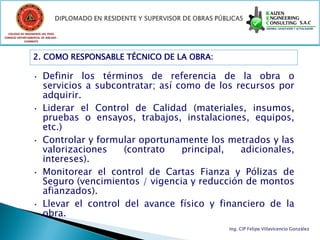 COLEGIO DE INGENIEROS DEL PERÚ
CONSEJO DEPARTAMENTAL DE ANCASH -
            CHIMBOTE




                 2. COMO RESPONSABLE TÉCNICO DE LA OBRA:

                 •     Definir los términos de referencia de la obra o
                       servicios a subcontratar; así como de los recursos por
                       adquirir.
                 •     Liderar el Control de Calidad (materiales, insumos,
                       pruebas o ensayos, trabajos, instalaciones, equipos,
                       etc.)
                 •     Controlar y formular oportunamente los metrados y las
                       valorizaciones    (contrato    principal,  adicionales,
                       intereses).
                 •     Monitorear el control de Cartas Fianza y Pólizas de
                       Seguro (vencimientos / vigencia y reducción de montos
                       afianzados).
                 •     Llevar el control del avance físico y financiero de la
                       obra.
                                                               Ing. CIP Felipe Villavicencio González
 