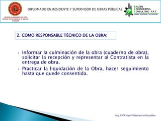 COLEGIO DE INGENIEROS DEL PERÚ
CONSEJO DEPARTAMENTAL DE ANCASH -
            CHIMBOTE




                 2. COMO RESPONSABLE TÉCNICO DE LA OBRA:



                  • Informar la culminación de la obra (cuaderno de obra),
                    solicitar la recepción y representar al Contratista en la
                    entrega de obra.
                  • Practicar la liquidación de la Obra, hacer seguimiento
                    hasta que quede consentida.




                                                              Ing. CIP Felipe Villavicencio González
 