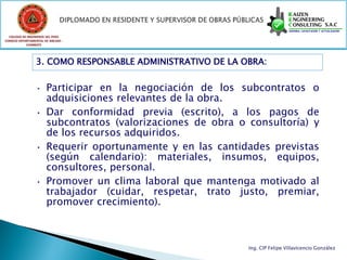 COLEGIO DE INGENIEROS DEL PERÚ
CONSEJO DEPARTAMENTAL DE ANCASH -
            CHIMBOTE




                 3. COMO RESPONSABLE ADMINISTRATIVO DE LA OBRA:


                 • Participar en la negociación de los subcontratos o
                   adquisiciones relevantes de la obra.
                 • Dar conformidad previa (escrito), a los pagos de
                   subcontratos (valorizaciones de obra o consultoría) y
                   de los recursos adquiridos.
                 • Requerir oportunamente y en las cantidades previstas
                   (según calendario): materiales, insumos, equipos,
                   consultores, personal.
                 • Promover un clima laboral que mantenga motivado al
                   trabajador (cuidar, respetar, trato justo, premiar,
                   promover crecimiento).



                                                           Ing. CIP Felipe Villavicencio González
 