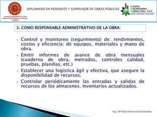 COLEGIO DE INGENIEROS DEL PERÚ
CONSEJO DEPARTAMENTAL DE ANCASH -
            CHIMBOTE




                 3. COMO RESPONSABLE ADMINISTRATIVO DE LA OBRA:


                 • Control y monitoreo (seguimiento) de: rendimientos,
                   costos y eficiencia; de equipos, materiales y mano de
                   obra.
                 • Emitir informes de avance de obra mensuales
                   (cuaderno de obra, metrados, controles calidad,
                   pruebas, planillas, etc.)
                 • Establecer una logística ágil y efectiva, que asegure la
                   disponibilidad de recursos.
                 • Controlar periódicamente las entradas y salidas de
                   recursos de los almacenes. Inventarios actualizados.




                                                            Ing. CIP Felipe Villavicencio González
 