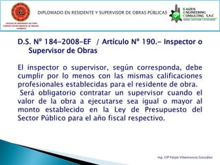 COLEGIO DE INGENIEROS DEL PERÚ
CONSEJO DEPARTAMENTAL DE ANCASH -
            CHIMBOTE




             D.S. Nº 184-2008-EF / Artículo Nº 190.- Inspector o
                Supervisor de Obras

             El inspector o supervisor, según corresponda, debe
             cumplir por lo menos con las mismas calificaciones
             profesionales establecidas para el residente de obra.
              Será obligatorio contratar un supervisor cuando el
             valor de la obra a ejecutarse sea igual o mayor al
             monto establecido en la Ley de Presupuesto del
             Sector Público para el año fiscal respectivo.




                                                     Ing. CIP Felipe Villavicencio González
 