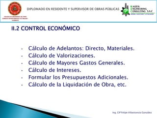 COLEGIO DE INGENIEROS DEL PERÚ
CONSEJO DEPARTAMENTAL DE ANCASH -
            CHIMBOTE




           II.2 CONTROL ECONÓMICO


                       • Cálculo de Adelantos: Directo, Materiales.
                       • Cálculo de Valorizaciones.
                       • Cálculo de Mayores Gastos Generales.
                       • Cálculo de Intereses.
                       • Formular los Presupuestos Adicionales.
                       • Cálculo de la Liquidación de Obra, etc.




                                                          Ing. CIP Felipe Villavicencio González
 