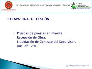 COLEGIO DE INGENIEROS DEL PERÚ
CONSEJO DEPARTAMENTAL DE ANCASH -
            CHIMBOTE




           III ETAPA: FINAL DE GESTIÓN



                       •            Pruebas de puestas en marcha.
                       •            Recepción de Obra.
                       •            Liquidación de Contrato del Supervisor.
                                    (Art. Nº 179)




                                                                    Ing. CIP Felipe Villavicencio González
 