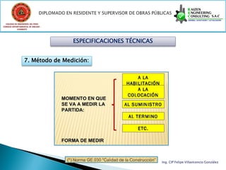 COLEGIO DE INGENIEROS DEL PERÚ
CONSEJO DEPARTAMENTAL DE ANCASH -
            CHIMBOTE




                                    ESPECIFICACIONES TÉCNICAS


                  7. Método de Medición:




                                                                Ing. CIP Felipe Villavicencio González
 