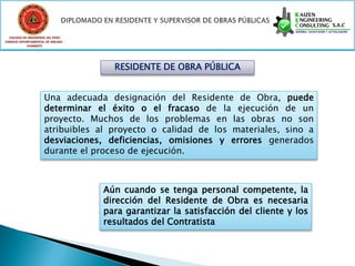 COLEGIO DE INGENIEROS DEL PERÚ
CONSEJO DEPARTAMENTAL DE ANCASH -
            CHIMBOTE




                                      RESIDENTE DE OBRA PÚBLICA


                     Una adecuada designación del Residente de Obra, puede
                     determinar el éxito o el fracaso de la ejecución de un
                     proyecto. Muchos de los problemas en las obras no son
                     atribuibles al proyecto o calidad de los materiales, sino a
                     desviaciones, deficiencias, omisiones y errores generados
                     durante el proceso de ejecución.



                                    Aún cuando se tenga personal competente, la
                                    dirección del Residente de Obra es necesaria
                                    para garantizar la satisfacción del cliente y los
                                    resultados del Contratista
 
