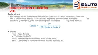INTRODUCCION AL DISEÑO
VIAL
Radio mínimo
• Los radios mínimos de curvatura horizontal son los menores radios que pueden recorrerse
con la velocidad de diseño y la tasa máxima de peralte, en condiciones aceptables de
seguridad y comodidad, para cuyo cálculo puede utilizarse la siguiente fórmula:
 Dónde:
Rmín : Radio Mínimo
V : Velocidad de diseño
Pmáx : Peralte máximo asociado a V (en tanto por uno).
ƒmáx : Coeficiente de fricción transversal máximo asociado a V.
 