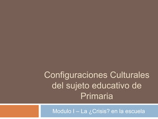 Configuraciones Culturales
del sujeto educativo de
Primaria
Modulo I – La ¿Crisis? en la escuela
 