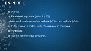 EN PERFIL
a) Drenaje.
b) Pendiente longitudinal (entre 2 y 5%):
bidireccional; unidireccional ascendente (<2%), descendente (<5%).
c) Evitar curvas verticales, tanto cóncavas como convexas.
d) Ventilación
e) Tipo de Vehículos que circularan.
 