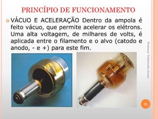 PRINCÍPIO DE FUNCIONAMENTO
Professor:ValdetrudesJunior
 VÁCUO E ACELERAÇÃO Dentro da ampola é
feito vácuo, que permite acelerar os elétrons.
Uma alta voltagem, de milhares de volts, é
aplicada entre o filamento e o alvo (catodo e
anodo, - e +) para este fim.
21
 