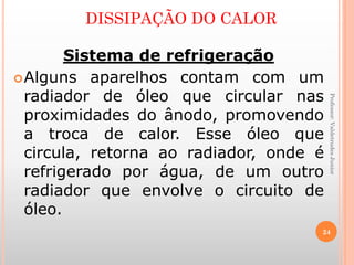 Professor:ValdetrudesJunior
Sistema de refrigeração
Alguns aparelhos contam com um
radiador de óleo que circular nas
proximidades do ânodo, promovendo
a troca de calor. Esse óleo que
circula, retorna ao radiador, onde é
refrigerado por água, de um outro
radiador que envolve o circuito de
óleo.
DISSIPAÇÃO DO CALOR
24
 