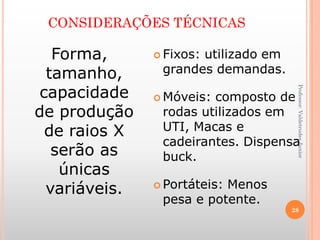 CONSIDERAÇÕES TÉCNICAS
Professor:ValdetrudesJunior
Forma,
tamanho,
capacidade
de produção
de raios X
serão as
únicas
variáveis.
 Fixos: utilizado em
grandes demandas.
 Móveis: composto de
rodas utilizados em
UTI, Macas e
cadeirantes. Dispensa
buck.
 Portáteis: Menos
pesa e potente.
28
 