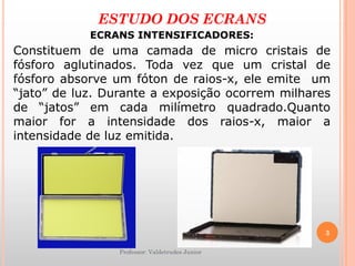 Professor: Valdetrudes Junior
ESTUDO DOS ECRANS
ECRANS INTENSIFICADORES:
Constituem de uma camada de micro cristais de
fósforo aglutinados. Toda vez que um cristal de
fósforo absorve um fóton de raios-x, ele emite um
“jato” de luz. Durante a exposição ocorrem milhares
de “jatos” em cada milímetro quadrado.Quanto
maior for a intensidade dos raios-x, maior a
intensidade de luz emitida.
3
 