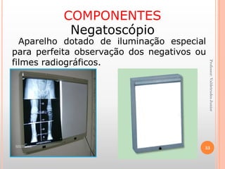 Professor:ValdetrudesJunior
COMPONENTES
Negatoscópio
Aparelho dotado de iluminação especial
para perfeita observação dos negativos ou
filmes radiográficos.
33
 