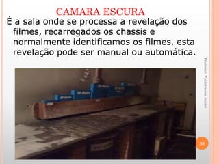 CAMARA ESCURA
Professor:ValdetrudesJunior
É a sala onde se processa a revelação dos
filmes, recarregados os chassis e
normalmente identificamos os filmes. esta
revelação pode ser manual ou automática.
38
 