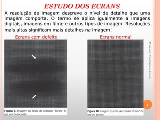 ESTUDO DOS ECRANS
A resolução de imagem descreve o nível de detalhe que uma
imagem comporta. O termo se aplica igualmente a imagens
digitais, imagens em filme e outros tipos de imagem. Resoluções
mais altas significam mais detalhes na imagem.
Ecrans com defeito Ecrans normal
4
Professor:ValdetrudesJunior
 