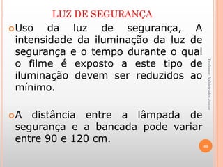LUZ DE SEGURANÇA
Uso da luz de segurança, A
intensidade da iluminação da luz de
segurança e o tempo durante o qual
o filme é exposto a este tipo de
iluminação devem ser reduzidos ao
mínimo.
A distância entre a lâmpada de
segurança e a bancada pode variar
entre 90 e 120 cm.
40
Professor:ValdetrudesJunior
 
