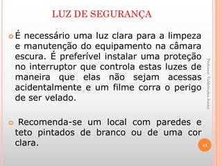 LUZ DE SEGURANÇA
 É necessário uma luz clara para a limpeza
e manutenção do equipamento na câmara
escura. É preferível instalar uma proteção
no interruptor que controla estas luzes de
maneira que elas não sejam acessas
acidentalmente e um filme corra o perigo
de ser velado.
 Recomenda-se um local com paredes e
teto pintados de branco ou de uma cor
clara. 41
Professor:ValdetrudesJunior
 