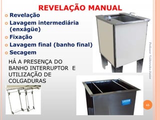 REVELAÇÃO MANUAL
 Revelação
 Lavagem intermediária
(enxágüe)
 Fixação
 Lavagem final (banho final)
 Secagem
HÁ A PRESENÇA DO
BANHO INTERRUPTOR E
UTILIZAÇÃO DE
COLGADURAS
45
Professor:ValdetrudesJunior
 