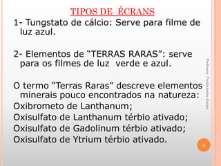 TIPOS DE ÉCRANS
1- Tungstato de cálcio: Serve para filme de
luz azul.
2- Elementos de “TERRAS RARAS”: serve
para os filmes de luz verde e azul.
O termo “Terras Raras” descreve elementos
minerais pouco encontrados na natureza:
Oxibrometo de Lanthanum;
Oxisulfato de Lanthanum térbio ativado;
Oxisulfato de Gadolinum térbio ativado;
Oxisulfato de Ytrium térbio ativado.
Professor:ValdetrudesJunior
5
 