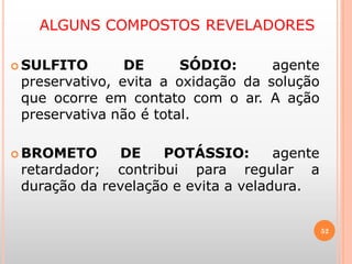 ALGUNS COMPOSTOS REVELADORES
 SULFITO DE SÓDIO: agente
preservativo, evita a oxidação da solução
que ocorre em contato com o ar. A ação
preservativa não é total.
 BROMETO DE POTÁSSIO: agente
retardador; contribui para regular a
duração da revelação e evita a veladura.
52
 