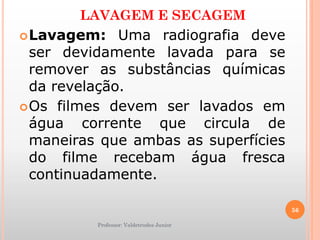 LAVAGEM E SECAGEM
Lavagem: Uma radiografia deve
ser devidamente lavada para se
remover as substâncias químicas
da revelação.
Os filmes devem ser lavados em
água corrente que circula de
maneiras que ambas as superfícies
do filme recebam água fresca
continuadamente.
Professor: Valdetrudes Junior
56
 