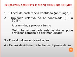 ARMAZENAMENTO E MANUSEIO DO FILME:
59
1 - Local de preferência ventilado (antifungo);
2 - Umidade relativa do ar controlada (30 a
50%);
Alta umidade provoca fungo
Muito baixa umidade relativa do ar pode
provocar estática ao ser manuseado.
3 - Fora do alcance de radiações
4 - Caixas devidamente fechadas à prova de luz
 