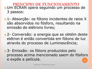 PRINCIPIO DE FUNCIONAMENTO
 Um ECRAN opera seguindo um processo de
3 passos:
 1- Absorção: os fótons incidentes de raios X
são absorvidos no fósforo, resultando na
emissão de elétrons livres;
 2- Conversão: a energia que se obtém deste
elétron é então convertida em fótons de luz
através do processo de Luminescência;
 3- Emissão: os fótons produzidos pelo
processo acima mencionado saem do fósforo
e expõe a película.
Professor: Valdetrudes Junior
6
 