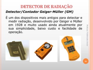 DETECTOR DE RADIAÇÃO
Detector/Contador Geiger-Müller (GM)
É um dos dispositivos mais antigos para detectar e
medir radiação, desenvolvido por Geiger e Müller
em 1928 e muito usado ainda atualmente por
sua simplicidade, baixo custo e facilidade de
operação.
Professor:ValdetrudesJunior
64
 