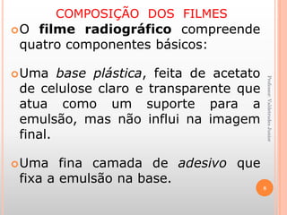 COMPOSIÇÃO DOS FILMES
O filme radiográfico compreende
quatro componentes básicos:
Uma base plástica, feita de acetato
de celulose claro e transparente que
atua como um suporte para a
emulsão, mas não influi na imagem
final.
Uma fina camada de adesivo que
fixa a emulsão na base.
8
Professor:ValdetrudesJunior
 