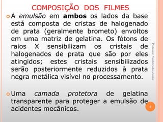 COMPOSIÇÃO DOS FILMES
 A emulsão em ambos os lados da base
está composta de cristas de halogenado
de prata (geralmente brometo) envoltos
em uma matriz de gelatina. Os fótons de
raios X sensibilizam os cristais de
halogenados de prata que são por eles
atingidos; estes cristais sensibilizados
serão posteriormente reduzidos à prata
negra metálica visível no processamento.
 Uma camada protetora de gelatina
transparente para proteger a emulsão de
acidentes mecânicos. 9
Professor:ValdetrudesJunior
 