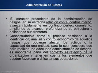 Administración de Riesgos
• El carácter precedente de la administración de
riesgos, en su estrecha relación con el control interno,
avanza rápidamente en continuo perfeccionamiento,
ampliando su alcance, profundizando su estructura y
delineando sus fronteras.
• Conceptuándola como el proceso destinado a la
identificación, análisis y control económico de aquellos
riesgos que pudieran afectar los activos o la
capacidad de una entidad, para lo cual considera que
para realizar una adecuada administración de riesgos,
es importante partir del contexto estratégico de la
organización y tener en cuenta los elementos que
pueden favorecer o dificultar sus operaciones
 