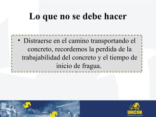 Lo que no se debe hacer
• Distraerse en el camino transportando el
concreto, recordemos la perdida de la
trabajabilidad del concreto y el tiempo de
inicio de fragua.
 