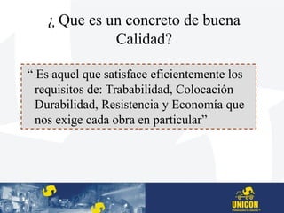 ¿ Que es un concreto de buena
Calidad?
“ Es aquel que satisface eficientemente los
requisitos de: Trababilidad, Colocación
Durabilidad, Resistencia y Economía que
nos exige cada obra en particular”
 