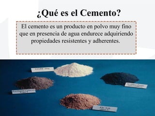 ¿Qué es el Cemento?
El cemento es un producto en polvo muy fino
que en presencia de agua endurece adquiriendo
propiedades resistentes y adherentes.
 