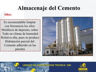 Silos:
Almacenaje del Cemento
UNIDAD DE CAPACITACION TECNICA GIDUNIDAD DE CAPACITACION TECNICA GID
Es recomendable limpiar
con frecuencia los silos
Metálicos de deposito, sobre
Todo en climas de humedad
Relativa alta, pues se produce
Hidratación parcial del
Cemento adherido en las
paredes
 