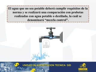 El agua que no sea potable deberá cumplir requisitos de la
norma y se realizará una comparación con probetas
realizadas con agua potable o destilada, la cuál se
denominará “mezcla control”.
UNIDAD DE CAPACITACION TECNICA GIDUNIDAD DE CAPACITACION TECNICA GID
 