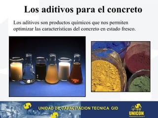 Los aditivos para el concreto
Los aditivos son productos químicos que nos permiten
optimizar las características del concreto en estado fresco.
UNIDAD DE CAPACITACION TECNICA GIDUNIDAD DE CAPACITACION TECNICA GID
 