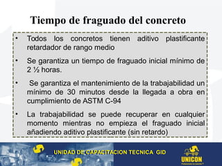 Tiempo de fraguado del concreto
• Todos los concretos tienen aditivo plastificante
retardador de rango medio
• Se garantiza un tiempo de fraguado inicial mínimo de
2 ½ horas.
• Se garantiza el mantenimiento de la trabajabilidad un
mínimo de 30 minutos desde la llegada a obra en
cumplimiento de ASTM C-94
• La trabajabilidad se puede recuperar en cualquier
momento mientras no empieza el fraguado inicial
añadiendo aditivo plastificante (sin retardo)
UNIDAD DE CAPACITACION TECNICA GIDUNIDAD DE CAPACITACION TECNICA GID
 